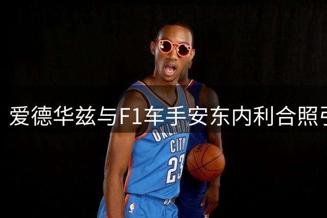 爱德华兹与F1车手安东内利合照引发关注