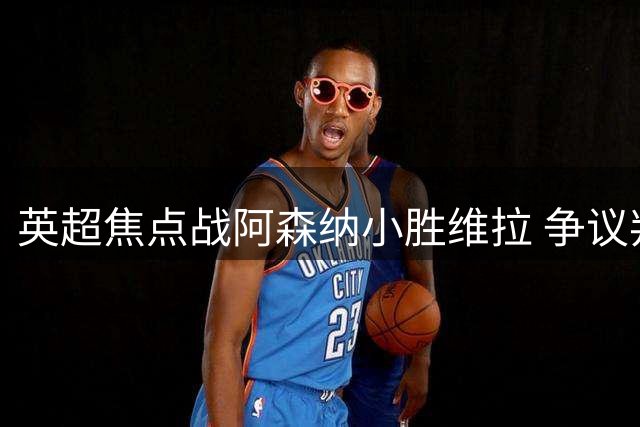 英超焦点战阿森纳小胜维拉 争议判罚成赛后焦点